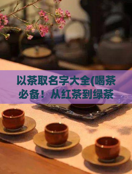 以茶取名字大全(喝茶必备！从红茶到绿茶，精选十大经典茶叶品种大全)