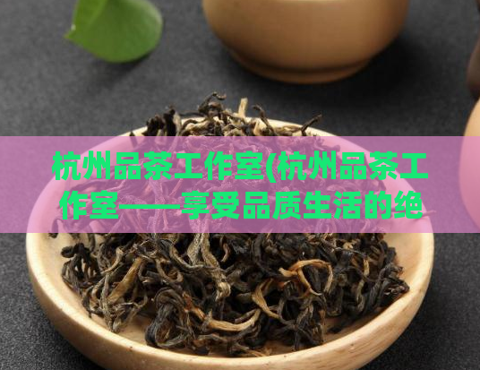 杭州品茶工作室(杭州品茶工作室——享受品质生活的绝佳选择)