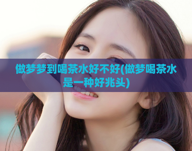 做梦梦到喝茶水好不好(做梦喝茶水是一种好兆头)