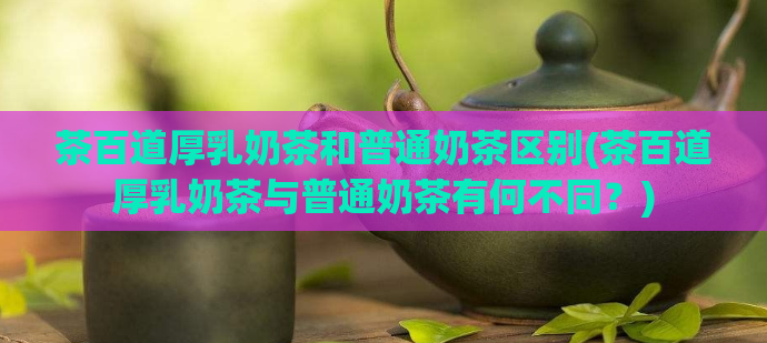 茶百道厚乳奶茶和普通奶茶区别(茶百道厚乳奶茶与普通奶茶有何不同？)