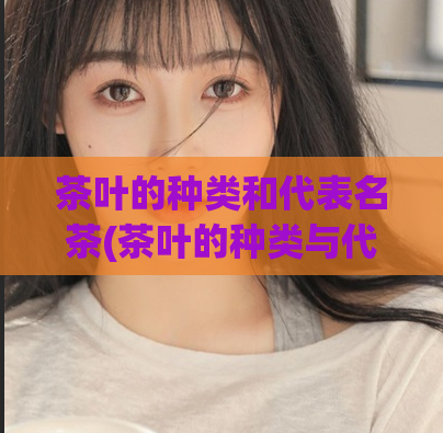 茶叶的种类和代表名茶(茶叶的种类与代表名茶大全，让你认识更多好茶！)