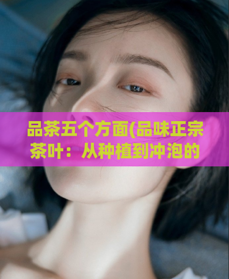 品茶五个方面(品味正宗茶叶:从种植到冲泡的五个细节 )