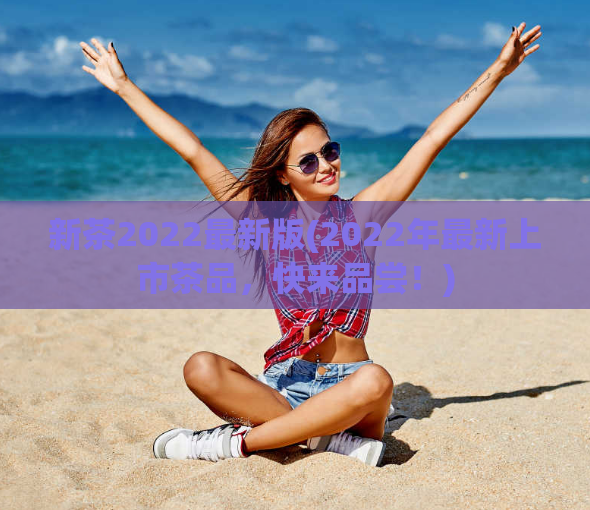 新茶2022最新版(2022年最新上市茶品，快来品尝！)