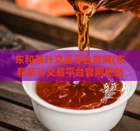 东和茶叶交易平台官网(东和茶叶交易平台官网更新，提供更优质的服务)
