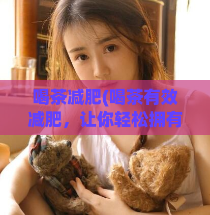 喝茶减肥(喝茶有效减肥，让你轻松拥有理想身材)