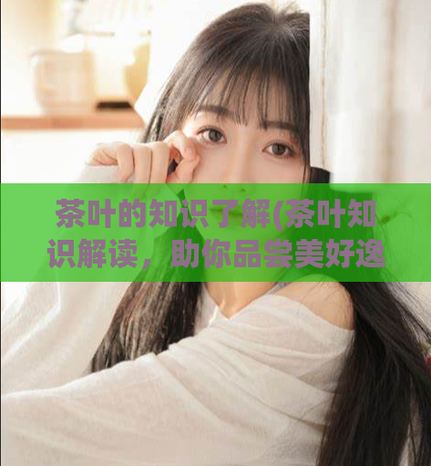 茶叶的知识了解(茶叶知识解读，助你品尝美好逸品)