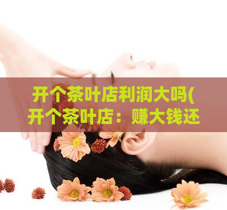 开个茶叶店利润大吗(开个茶叶店：赚大钱还是赔大钱？)
