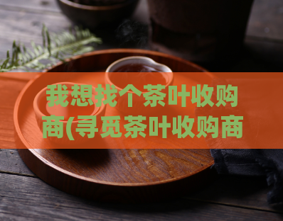 我想找个茶叶收购商(寻觅茶叶收购商：委托销售您的茶叶)