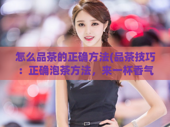 怎么品茶的正确方法(品茶技巧:正确泡茶方法,来一杯香气怡人的好茶)