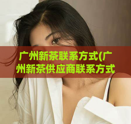 广州新茶联系方式(广州新茶供应商联系方式大全)