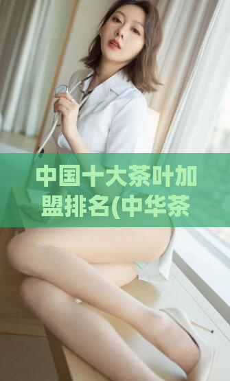 中国十大茶叶加盟排名(中华茶韵，十大加盟品牌值得挑选)