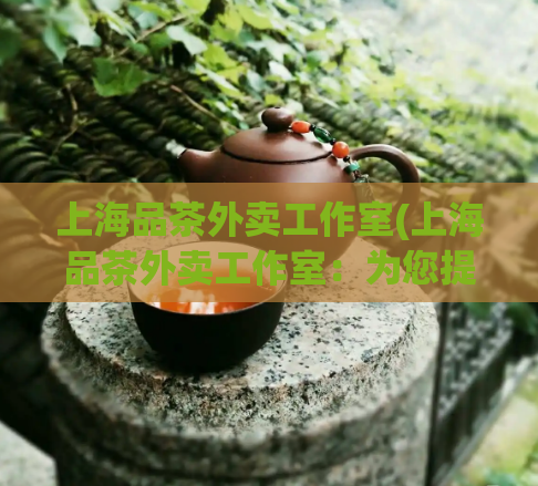 上海品茶外卖工作室(上海品茶外卖工作室：为您提供高品质茶饮外送服务)