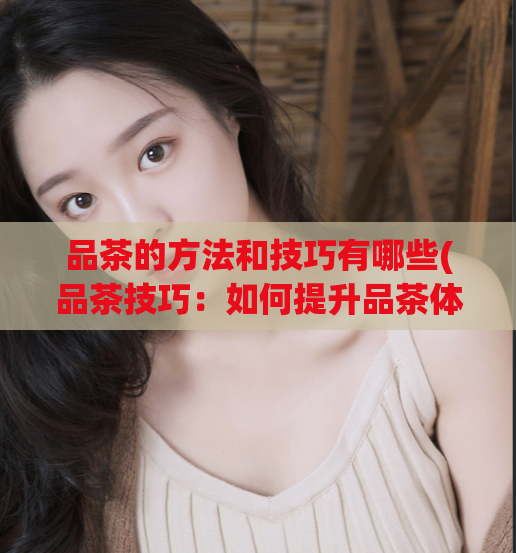 品茶的方法和技巧有哪些(品茶技巧：如何提升品茶体验？)