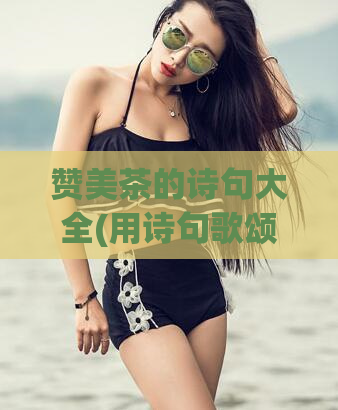 赞美茶的诗句大全(用诗句歌颂茶的美：茶文化的瑰宝！)