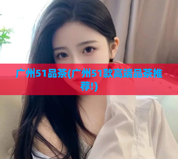 广州51品茶(广州51款高端品茶推荐!)