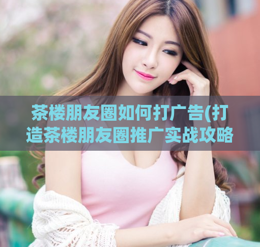 茶楼朋友圈如何打广告(打造茶楼朋友圈推广实战攻略)