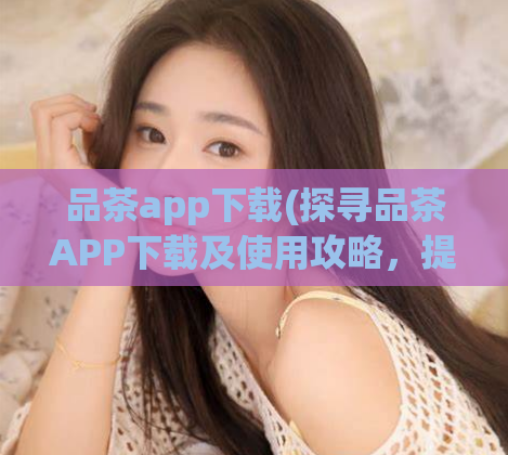 品茶app下载(探寻品茶APP下载及使用攻略，提升品茶之旅体验！)