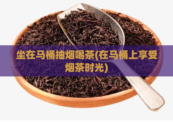 坐在马桶抽烟喝茶(在马桶上享受烟茶时光)