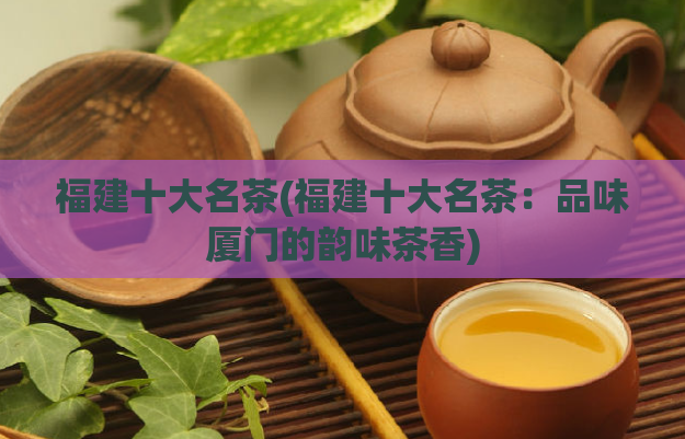 福建十大名茶(福建十大名茶：品味厦门的韵味茶香)