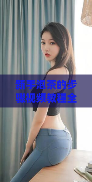 新手泡茶的步骤视频教程全集(全网最详细的新手泡茶步骤视频教程)