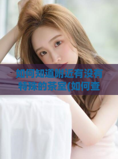 如何知道附近有没有特殊的茶室(如何查找附近的茶室？快速了解特色茶室位置)