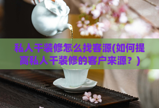 私人干装修怎么找客源(如何提高私人干装修的客户来源？)
