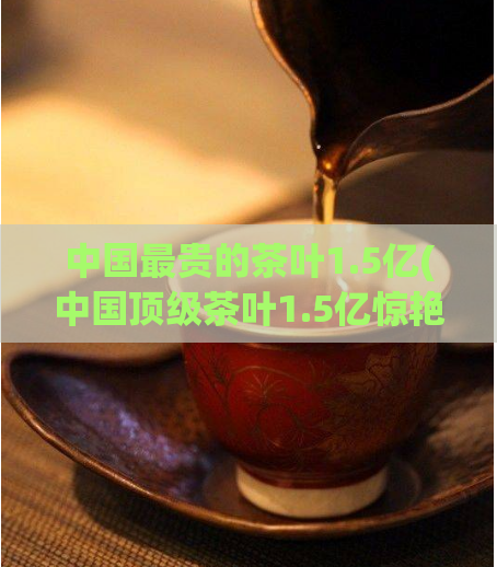 中国最贵的茶叶1.5亿(中国顶级茶叶1.5亿惊艳市场)
