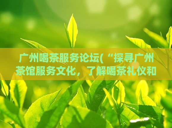 广州喝茶服务论坛(“探寻广州茶馆服务文化,了解喝茶礼仪和习俗”)
