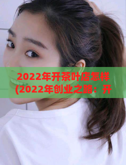 2022年开茶叶店怎样(2022年创业之路：开设一家茶叶店的全攻略)