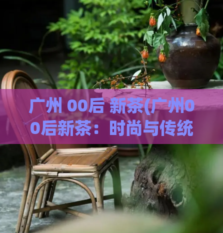 广州 00后 新茶(广州00后新茶:时尚与传统的完美融合)
