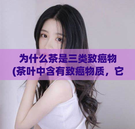 为什么茶是三类致癌物(茶叶中含有致癌物质，它们属于三类致癌物。)