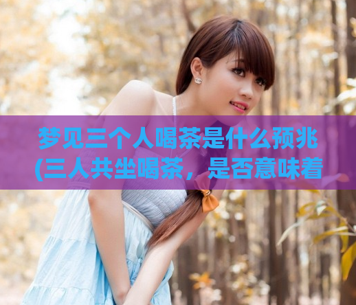 梦见三个人喝茶是什么预兆(三人共坐喝茶,是否意味着什么?——)