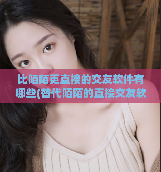 比陌陌更直接的交友软件有哪些(替代陌陌的直接交友软件有哪些?)
