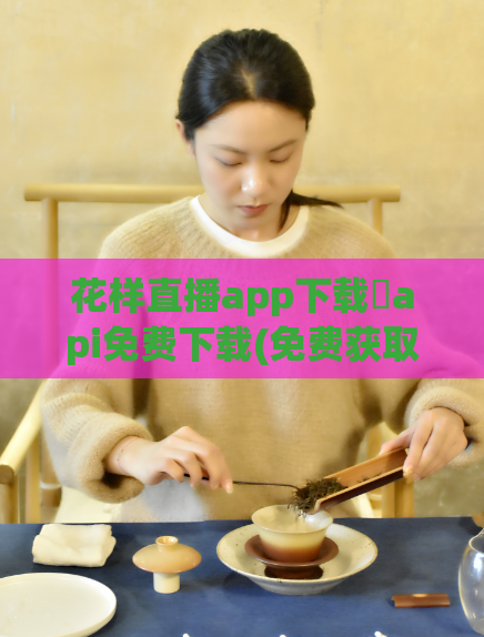 花样直播app下载汅api免费下载(免费获取花样直播App的API下载方式)