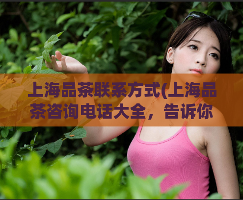 上海品茶联系方式(上海品茶咨询电话大全，告诉你品质好价格优惠的茶馆推荐！)