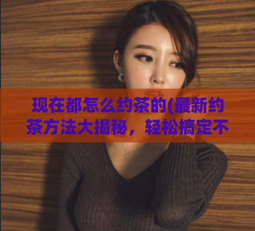 现在都怎么约茶的(最新约茶方法大揭秘,轻松搞定不再被放鸽子)