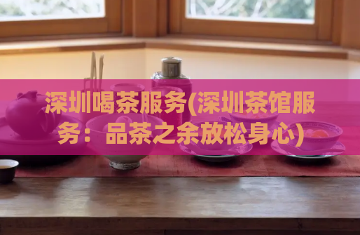 深圳喝茶服务(深圳茶馆服务：品茶之余放松身心)