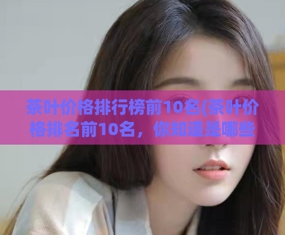 茶叶价格排行榜前10名(茶叶价格排名前10名，你知道是哪些吗？)