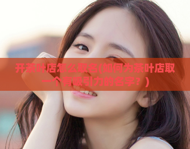 开茶叶店怎么取名(如何为茶叶店取一个有吸引力的名字?)
