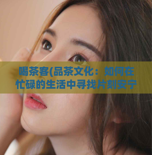 喝茶客(品茶文化：如何在忙碌的生活中寻找片刻安宁)
