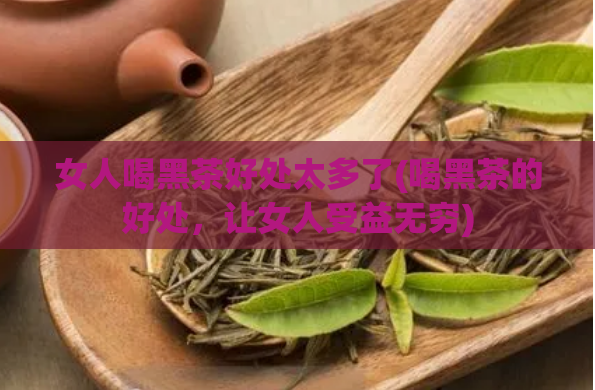 女人喝黑茶好处太多了(喝黑茶的好处，让女人受益无穷)