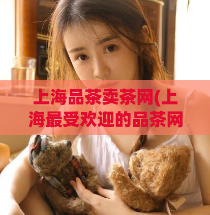 上海品茶卖茶网(上海最受欢迎的品茶网站)