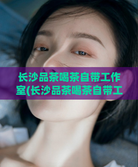 长沙品茶喝茶自带工作室(长沙品茶喝茶自带工作室，你不得不知的茶馆推荐)
