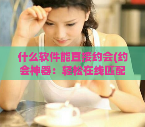 什么软件能直接约会(约会神器：轻松在线匹配你的梦中情人)