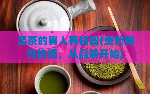 品茶的男人有格调(重塑男性格调，从品茶开始)