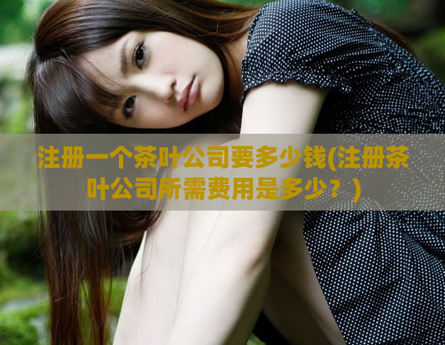 注册一个茶叶公司要多少钱(注册茶叶公司所需费用是多少？)