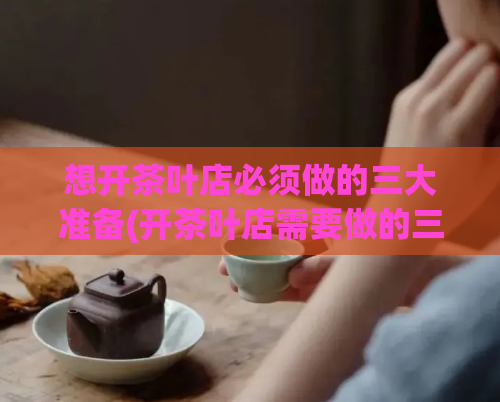 想开茶叶店必须做的三大准备(开茶叶店需要做的三大准备，让你轻松创业！)