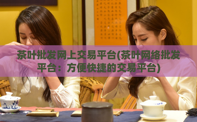 茶叶批发网上交易平台(茶叶网络批发平台：方便快捷的交易平台)