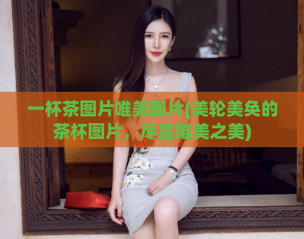 一杯茶图片唯美图片(美轮美奂的茶杯图片，尽显唯美之美)