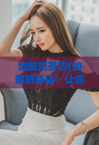加盟奶茶店(加盟奶茶店：让你轻松打造爆款奶茶品牌)